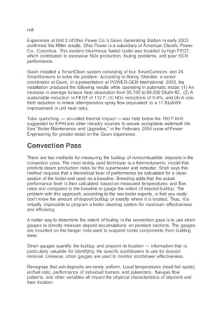 null
Experience at Unit 2 of Ohio Power Co.’s Gavin Generating Station in early 2003
confirmed the Miller results. Ohio Power is a subsidiary of American Electric Power
Co., Columbus. This eastern bituminous fueled boiler was troubled by high FEGT,
which contributed to excessive NOx production, fouling problems, and poor SCR
performance.
Gavin installed a SmartClean system consisting of four SmartCannons and 24
SmartSensors to solve the problem. According to Randy Sheidler, a senior
coordinator at Gavin, in a presentation at POWER-GEN International 2003, the
installation produced the following results while operating in automatic mode: (1) An
increase in average furnace heat absorption from 56,700 to 66,500 Btu/hr-ft2, (2) A
sustainable reduction in FEGT of 112 F, (3) NOx reductions of 5-8%, and (4) A one-
third reduction in reheat attemperation spray flow (equivalent to a 17 Btu/kWh
improvement in unit heat rate).
Tube quenching — so-called thermal impact — was held below the 100 F limit
suggested by EPRI and other industry sources to assure acceptable waterwall life.
See “Boiler Maintenance and Upgrades,” in the February 2004 issue of Power
Engineering for greater detail on the Gavin experience.
Convection Pass
There are two methods for measuring the buildup of noncombustible deposits in the
convection pass. The most widely used technique is a thermodynamic model that
predicts steam production rates for the superheater and reheater. Shah says this
method requires that a theoretical level of performance be calculated for a clean
section of the boiler and used as a baseline. Breeding adds that the actual
performance level is then calculated based on measured temperatures and flow
rates and compared to the baseline to gauge the extent of deposit buildup. The
problem with this approach, according to the two boiler experts, is that you really
don’t know the amount of deposit buildup or exactly where it is located. Thus, it is
virtually impossible to program a boiler cleaning system for maximum effectiveness
and efficiency.
A better way to determine the extent of fouling in the convection pass is to use strain
gauges to directly measure deposit accumulations on pendant sections. The gauges
are mounted on the hanger rods used to suspend boiler components from building
steel.
Strain gauges quantify the buildup and pinpoint its location — information that is
particularly valuable for identifying the specific sootblowers to use for deposit
removal. Likewise, strain gauges are used to monitor sootblower effectiveness.
Recognize that ash deposits are rarely uniform. Local temperatures (read hot spots),
air/fuel ratio, performance of individual burners and pulverizers, flue-gas flow
patterns, and other variables all impact the physical characteristics of deposits and
their location.
 