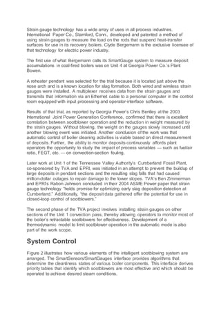 Strain gauge technology has a wide array of uses in all process industries.
International Paper Co., Stamford, Conn., developed and patented a method of
using strain gauges to measure the load on the rods that suspend heat-transfer
surfaces for use in its recovery boilers. Clyde Bergemann is the exclusive licensee of
that technology for electric power industry.
The first use of what Bergemann calls its SmartGauge system to measure deposit
accumulations in coal-fired boilers was on Unit 4 at Georgia Power Co.’s Plant
Bowen.
A reheater pendant was selected for the trial because it is located just above the
nose arch and is a known location for slag formation. Both wired and wireless strain
gauges were installed. A multiplexer receives data from the strain gauges and
transmits that information via an Ethernet cable to a personal computer in the control
room equipped with input processing and operator-interface software.
Results of that trial, as reported by Georgia Power’s Chris Bentley at the 2003
International Joint Power Generation Conference, confirmed that there is excellent
correlation between sootblower operation and the reduction in weight measured by
the strain gauges. Without blowing, the weight on the gauges slowly increased until
another blowing event was initiated. Another conclusion of the work was that
automatic control of boiler cleaning activities is viable based on direct measurement
of deposits. Further, the ability to monitor deposits continuously affords plant
operators the opportunity to study the impact of process variables — such as fuel/air
ratio, FEGT, etc. — on convection-section fouling.
Later work at Unit 1 of the Tennessee Valley Authority’s Cumberland Fossil Plant,
co-sponsored by TVA and EPRI, was initiated in an attempt to prevent the buildup of
large deposits in pendant sections and the resulting slag falls that had caused
million-dollar outages to repair damage to the lower slopes. TVA’s Ben Zimmerman
and EPRI’s Rabon Johnson concluded in their 2004 ASME Power paper that strain
gauge technology “holds promise for optimizing early slag deposition detection at
Cumberland.” Additionally, “the deposit data gathered offer the potential for use in
closed-loop control of sootblowers.”
The second phase of the TVA project involves installing strain gauges on other
sections of the Unit 1 convection pass, thereby allowing operators to monitor most of
the boiler’s retractable sootblowers for effectiveness. Development of a
thermodynamic model to limit sootblower operation in the automatic mode is also
part of the work scope.
System Control
Figure 2 illustrates how various elements of the intelligent sootblowing system are
arranged. The SmartSensors/SmartGauges interface provides algorithms that
determine the cleanliness states of various boiler components. This interface derives
priority tables that identify which sootblowers are most effective and which should be
operated to achieve desired steam conditions.
 