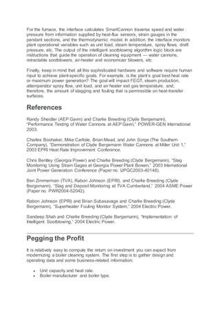 For the furnace, the interface calculates SmartCannon traverse speed and water
pressure from information supplied by heat-flux sensors, strain gauges in the
pendant sections, and the thermodynamic model. In addition, the interface monitors
plant operational variables such as unit load, steam temperature, spray flows, draft
pressure, etc. The output of the intelligent sootblowing algorithm logic block are
instructions that guide the operation of cleaning equipment — water cannons,
retractable sootblowers, air-heater and economizer blowers, etc.
Finally, keep in mind that all this sophisticated hardware and software require human
input to achieve plant-specific goals. For example, is the plant’s goal best heat rate
or maximum power generation? The goal will impact FEGT, steam production,
attemperator spray flow, unit load, and air heater exit gas temperature, and,
therefore, the amount of slagging and fouling that is permissible on heat-transfer
surfaces.
References
Randy Sheidler (AEP Gavin) and Charlie Breeding (Clyde Bergemann),
“Performance Testing of Water Cannons at AEP Gavin,” POWER-GEN International
2003.
Charles Boohaker, Mike Carlisle, Brian Mead, and John Sorge (The Southern
Company), “Demonstration of Clyde Bergemann Water Cannons at Miller Unit 1,”
2003 EPRI Heat Rate Improvement Conference.
Chris Bentley (Georgia Power) and Charlie Breeding (Clyde Bergemann), “Slag
Monitoring Using Strain Gages at Georgia Power Plant Bowen,” 2003 International
Joint Power Generation Conference (Paper no. IJPGC2003-40148).
Ben Zimmerman (TVA), Rabon Johnson (EPRI), and Charlie Breeding (Clyde
Bergemann), “Slag and Deposit Monitoring at TVA Cumberland,” 2004 ASME Power
(Paper no. PWR2004-52042).
Rabon Johnson (EPRI) and Brian Subasavage and Charlie Breeding (Clyde
Bergemann), “Superheater Fouling Monitor System,” 2004 Electric Power.
Sandeep Shah and Charlie Breeding (Clyde Bergemann), “Implementation of
Intelligent Sootblowing,” 2004 Electric Power.
Pegging the Profit
It is relatively easy to compute the return on investment you can expect from
modernizing a boiler cleaning system. The first step is to gather design and
operating data and some business-related information:
 Unit capacity and heat rate.
 Boiler manufacturer and boiler type.
 