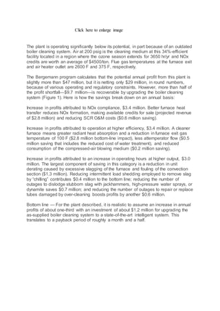Click here to enlarge image
The plant is operating significantly below its potential, in part because of an outdated
boiler cleaning system. Air at 200 psig is the cleaning medium at this 34%-efficient
facility located in a region where the ozone season extends for 3650 hr/yr and NOx
credits are worth an average of $4500/ton. Flue gas temperatures at the furnace exit
and air heater outlet are 2600 F and 375 F, respectively.
The Bergemann program calculates that the potential annual profit from this plant is
slightly more than $47 million, but it is netting only $29 million, in round numbers,
because of various operating and regulatory constraints. However, more than half of
the profit shortfall—$9.7 million—is recoverable by upgrading the boiler cleaning
system (Figure 1). Here is how the savings break down on an annual basis:
Increase in profits attributed to NOx compliance, $3.4 million. Better furnace heat
transfer reduces NOx formation, making available credits for sale (projected revenue
of $2.8 million) and reducing SCR O&M costs ($0.6 million saving).
Increase in profits attributed to operation at higher efficiency, $3.4 million. A cleaner
furnace means greater radiant heat absorption and a reduction in furnace exit gas
temperature of 100 F ($2.8 million bottom-line impact), less attemperator flow ($0.5
million saving that includes the reduced cost of water treatment), and reduced
consumption of the compressed-air blowing medium ($0.2 million saving).
Increase in profits attributed to an increase in operating hours at higher output, $3.0
million. The largest component of saving in this category is a reduction in unit
derating caused by excessive slagging of the furnace and fouling of the convection
section ($1.3 million). Reducing intermittent load shedding employed to remove slag
by “chilling” contributes $0.4 million to the bottom line; reducing the number of
outages to dislodge stubborn slag with jackhammers, high-pressure water sprays, or
dynamite saves $0.7 million; and reducing the number of outages to repair or replace
tubes damaged by over-cleaning boosts profits by another $0.6 million.
Bottom line — For the plant described, it is realistic to assume an increase in annual
profits of about one-third with an investment of about $1.2 million for upgrading the
as-supplied boiler cleaning system to a state-of-the-art intelligent system. This
translates to a payback period of roughly a month and a half.
 