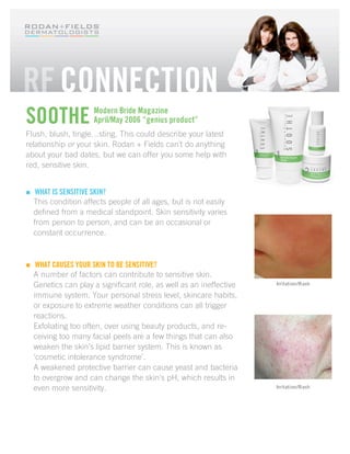 SOOTHE                Modern Bride Magazine
                      April/May 2006 “genius product”
Flush, blush, tingle…sting. This could describe your latest
relationship or your skin. Rodan + Fields can’t do anything
about your bad dates, but we can offer you some help with
red, sensitive skin.


    WHAT IS SENSITIVE SKIN?
    This condition affects people of all ages, but is not easily
    defined from a medical standpoint. Skin sensitivity varies
    from person to person, and can be an occasional or
    constant occurrence.



    WHAT CAUSES YOUR SKIN TO BE SENSITIVE?
    A number of factors can contribute to sensitive skin.
    Genetics can play a significant role, as well as an ineffective   Irritation/Rash

    immune system. Your personal stress level, skincare habits,
    or exposure to extreme weather conditions can all trigger
    reactions.
    Exfoliating too often, over using beauty products, and re-
    ceiving too many facial peels are a few things that can also
    weaken the skin’s lipid barrier system. This is known as
    ‘cosmetic intolerance syndrome’.
    A weakened protective barrier can cause yeast and bacteria
    to overgrow and can change the skin’s pH, which results in
    even more sensitivity.                                            Irritation/Rash
 