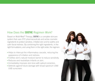How Does the soothe Regimen Work?
Based on Multi-Med® Therapy, soothe is a complete skincare
system that uses OTC pharmaceuticals and active cosmetic
ingredients to protect sensitive, irritated skin and to soothe and
calm facial redness. By combining the right ingredients, in the
right formulations, and using them in the right order, the regimen:

 Helps to interrupt the inflammatory cascade, reducing the
 appearance of irritation and redness.
 Fortifies skin’s natural moisture barrier to reduce sensitivity.
 Reduces and neutralizes irritants on skin.
 Immediately improves skin tone with optical correctors.
 Defends against future damage with broad spectrum UVA/
 UVB sunscreen.
 