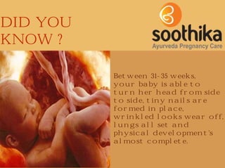 DID YOU
KNOW ?
Between 31-35 weeks,
your baby is able to
turn her head from side
to side, tiny nails are
formed in place,
wrinkled looks wear off,
lungs all set and
physical development's
almost complete.

 