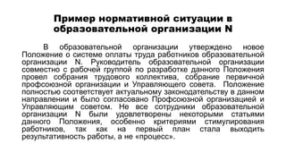 Пример нормативной ситуации в
образовательной организации N
В образовательной организации утверждено новое
Положение о системе оплаты труда работников образовательной
организации N. Руководитель образовательной организации
совместно с рабочей группой по разработке данного Положения
провел собрания трудового коллектива, собрание первичной
профсоюзной организации и Управляющего совета. Положение
полностью соответствует актуальному законодательству в данном
направлении и было согласовано Профсоюзной организацией и
Управляющим советом. Не все сотрудники образовательной
организации N были удовлетворены некоторыми статьями
данного Положения, особенно критериями стимулирования
работников, так как на первый план стала выходить
результативность работы, а не «процесс».
 