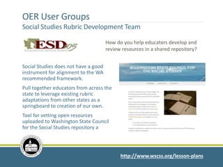 http://www.wscss.org/lesson-plans
How do you help educators develop and
review resources in a shared repository?
OER User Groups
Social Studies Rubric Development Team
Social Studies does not have a good
instrument for alignment to the WA
recommended framework.
Pull together educators from across the
state to leverage existing rubric
adaptations from other states as a
springboard to creation of our own.
Tool for vetting open resources
uploaded to Washington State Council
for the Social Studies repository a
 