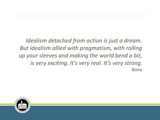 Idealism detached from action is just a dream.
But idealism allied with pragmatism, with rolling
up your sleeves and making the world bend a bit,
is very exciting. It's very real. It's very strong.
Bono
 