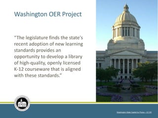 “The legislature finds the state's
recent adoption of new learning
standards provides an
opportunity to develop a library
of high-quality, openly licensed
K-12 courseware that is aligned
with these standards.”
Washington State Capitol by Piutus – CC BY
Washington OER Project
 