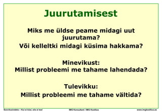 Juurutamisest
                  Miks me üldse peame midagi uut
                              juurutama?
                Või kelleltki midagi küsima hakkama?

                          Minevikust:
           Millist probleemi me tahame lahendada?

                                Tulevikku:
                  Millist probleemi me tahame vältida?

Soovitusindeks – Kui ei küsi, siis ei tea!       IMG Konsultant / IMG Koolitus   www.imgkoolitus.ee
 