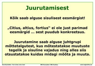 Juurutamisest
              Kõik saab alguse sisulisest eesmärgist!

         „Citius, altius, fortius“ ei ole just parimad
          eesmärgid … sest puudub konkreetsus.

         Juurutamine saab alguse juhtgrupi
    mõttetalgutest, kus mõtestatakse muutuste
      tegelik ja sisuline vajadus ning alles siis
    otsustatakse kuidas midagi mõõta ja muuta.

Soovitusindeks – Kui ei küsi, siis ei tea!       IMG Konsultant / IMG Koolitus   www.imgkoolitus.ee
 