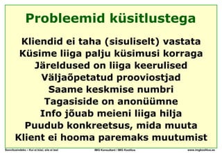 Probleemid küsitlustega
        Kliendid ei taha (sisuliselt) vastata
        Küsime liiga palju küsimusi korraga
           Järeldused on liiga keerulised
            Väljaõpetatud prooviostjad
              Saame keskmise numbri
             Tagasiside on anonüümne
            Info jõuab meieni liiga hilja
         Puudub konkreetsus, mida muuta
       Klient ei hooma paremaks muutumist
Soovitusindeks – Kui ei küsi, siis ei tea!   IMG Konsultant / IMG Koolitus   www.imgkoolitus.ee
 
