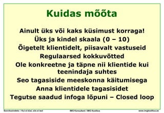 Kuidas mõõta
         Ainult üks või kaks küsimust korraga!
             Üks ja kindel skaala (0 – 10)
        Õigetelt klientidelt, piisavalt vastuseid
               Regulaarsed kokkuvõtted
       Ole konkreetne ja täpne nii klientide kui
                     teenindaja suhtes
        Seo tagasiside meeskonna käitumisega
              Anna klientidele tagasisidet
      Tegutse saadud infoga lõpuni – Closed loop

Soovitusindeks – Kui ei küsi, siis ei tea!      IMG Konsultant / IMG Koolitus   www.imgkoolitus.ee
 