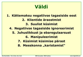 Väldi
          1. Kättemaksu negatiivse tagasiside eest
                   2. Klientide äraostmist
                     3. Suulist küsimist
           4. Negatiivse tagasiside ignoreerimist
             5. Juhuslikkust ja ebaregulaarsust
                     6. Manipuleerimist
                7. Küsimist küsimise pärast
                8. Meeskonna „karistamist“


Soovitusindeks – Kui ei küsi, siis ei tea!   IMG Konsultant / IMG Koolitus   www.imgkoolitus.ee
 
