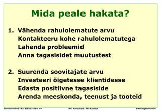 Mida peale hakata?
    1. Vähenda rahulolematute arvu
       Kontakteeru kohe rahulolematutega
       Lahenda probleemid
       Anna tagasisidet muutustest

    2. Suurenda soovitajate arvu
       Investeeri õigetesse klientidesse
       Edasta positiivne tagasiside
       Arenda meeskonda, teenust ja tooteid
Soovitusindeks – Kui ei küsi, siis ei tea!   IMG Konsultant / IMG Koolitus   www.imgkoolitus.ee
 