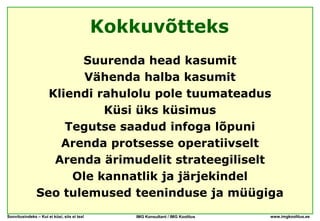 Kokkuvõtteks
                      Suurenda head kasumit
                       Vähenda halba kasumit
                 Kliendi rahulolu pole tuumateadus
                          Küsi üks küsimus
                    Tegutse saadud infoga lõpuni
                   Arenda protsesse operatiivselt
                  Arenda ärimudelit strateegiliselt
                     Ole kannatlik ja järjekindel
               Seo tulemused teeninduse ja müügiga
Soovitusindeks – Kui ei küsi, siis ei tea!       IMG Konsultant / IMG Koolitus   www.imgkoolitus.ee
 