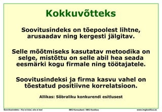 Kokkuvõtteks
                   Soovitusindeks on tõepoolest lihtne,
                    arusaadav ning kergesti jälgitav.

        Selle mõõtmiseks kasutatav metoodika on
          selge, mistõttu on selle abil hea seada
         eesmärki kogu firmale ning töötajatele.

             Soovitusindeksi ja firma kasvu vahel on
               tõestatud positiivne korrelatsioon.
                                      Allikas: Sõbraliku konkurendi esitlusest


Soovitusindeks – Kui ei küsi, siis ei tea!          IMG Konsultant / IMG Koolitus   www.imgkoolitus.ee
 