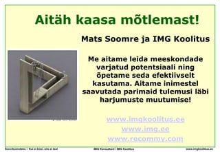 Aitäh kaasa mõtlemast!
                                             Mats Soomre ja IMG Koolitus

                                              Me aitame leida meeskondade
                                                varjatud potentsiaali ning
                                                õpetame seda efektiivselt
                                               kasutama. Aitame inimestel
                                             saavutada parimaid tulemusi läbi
                                                 harjumuste muutumise!

                                                        www.imgkoolitus.ee
                                                          www.img.ee
                                                        www.recommy.com
Soovitusindeks – Kui ei küsi, siis ei tea!     IMG Konsultant / IMG Koolitus   www.imgkoolitus.ee
 