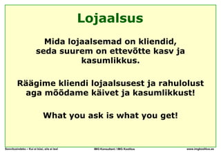 Lojaalsus
                          Mida lojaalsemad on kliendid,
                        seda suurem on ettevõtte kasv ja
                                  kasumlikkus.

         Räägime kliendi lojaalsusest ja rahulolust
          aga mõõdame käivet ja kasumlikkust!

                             What you ask is what you get!



Soovitusindeks – Kui ei küsi, siis ei tea!     IMG Konsultant / IMG Koolitus   www.imgkoolitus.ee
 