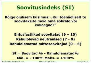 Soovitusindeks (SI)
     Kõige olulisem küsimus: „Kui tõenäoliselt te
          soovitaksite meid oma sõbrale või
                     kolleegile?“

                Entusiastlikud soovitajad (9 – 10)
                 Rahulolevad neutraalsed (7 - 8)
              Rahulolematud mittesoovitajad (0 – 6)

                   SI = Soovitad % - Rahulolematud%
                     Min. = - 100% Maks. = +100%
Soovitusindeks – Kui ei küsi, siis ei tea!   IMG Konsultant / IMG Koolitus   www.imgkoolitus.ee
 