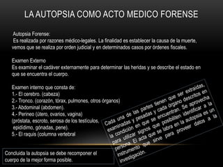 LA AUTOPSIA COMO ACTO MEDICO FORENSE 
Autopsia Forense: 
Es realizada por razones médico-legales. La finalidad es establecer la causa de la muerte, 
vemos que se realiza por orden judicial y en determinados casos por órdenes fiscales. 
Examen Externo 
Es examinar el cadáver externamente para determinar las heridas y se describe el estado en 
que se encuentra el cuerpo. 
Examen interno que consta de: 
1.- El cerebro. (cabeza) 
2.- Tronco. (corazón, tórax, pulmones, otros órganos) 
3.- Abdominal (abdomen). 
4.- Perineo (útero, ovarios, vagina) 
(próstata, escroto, serosa de los testículos, 
epidídimo, gónadas, pene). 
5.- El raquis (columna vertebral 
Concluida la autopsia se debe recomponer el 
cuerpo de la mejor forma posible. 
 