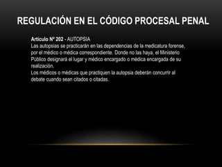 REGULACIÓN EN EL CÓDIGO PROCESAL PENAL 
Artículo Nº 202 - AUTOPSIA 
Las autopsias se practicarán en las dependencias de la medicatura forense, 
por el médico o médica correspondiente. Donde no las haya, el Ministerio 
Público designará el lugar y médico encargado o médica encargada de su 
realización. 
Los médicos o médicas que practiquen la autopsia deberán concurrir al 
debate cuando sean citados o citadas. 
 