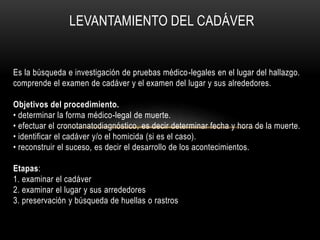 LEVANTAMIENTO DEL CADÁVER 
Es la búsqueda e investigación de pruebas médico-legales en el lugar del hallazgo. 
comprende el examen de cadáver y el examen del lugar y sus alrededores. 
Objetivos del procedimiento. 
• determinar la forma médico-legal de muerte. 
• efectuar el cronotanatodiagnóstico, es decir determinar fecha y hora de la muerte. 
• identificar el cadáver y/o el homicida (si es el caso). 
• reconstruir el suceso, es decir el desarrollo de los acontecimientos. 
Etapas: 
1. examinar el cadáver 
2. examinar el lugar y sus arrededores 
3. preservación y búsqueda de huellas o rastros 
 