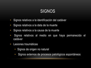 SIGNOS 
• Signos relativos a la identificación del cadáver 
• Signos relativos a la data de la muerte 
• Signos relativos a la causa de la muerte 
• Signos relativos al medio en que haya permanecido el 
cadáver 
• Lesiones traumáticas 
• Signos de origen no natural 
• Signos externos de procesos patológicos espontáneos 
 