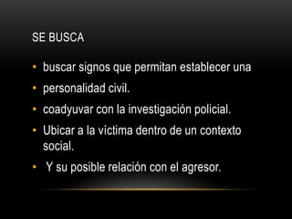 SE BUSCA 
• buscar signos que permitan establecer una 
• personalidad civil. 
• coadyuvar con la investigación policial. 
• Ubicar a la víctima dentro de un contexto 
social. 
• Y su posible relación con el agresor. 
 