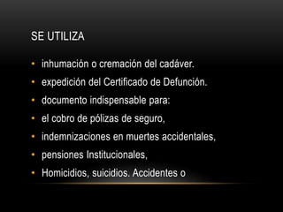 SE UTILIZA 
• inhumación o cremación del cadáver. 
• expedición del Certificado de Defunción. 
• documento indispensable para: 
• el cobro de pólizas de seguro, 
• indemnizaciones en muertes accidentales, 
• pensiones Institucionales, 
• Homicidios, suicidios. Accidentes o 
