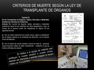 CRITERIOS DE MUERTE SEGÚN LA LEY DE 
TRANSPLANTE DE ÓRGANOS 
Capítulo III 
De los Transplantes de Órganos, Tejidos, Derivados o Materiales 
Anatómicos retirados de Cadáveres 
Artículo 15.- Cuando los órganos, tejidos, derivados o materiales 
anatómicos hayan de ser extraídos con fines terapéuticos u otros, la 
muerte de la persona podrá ser establecida en alguna de las 
siguientes formas: 
a) Con el criterio tradicional de muerte clínica, según lo establecido 
por el médico tratante en el certificado de defunción o en la historia 
clínica del fallecido. 
b) Con el criterio de muerte cerebral, cuando se trate de personas 
cuyas funciones vitales se estén manteniendo mediante el uso de 
medios artificiales de soporte. 
 