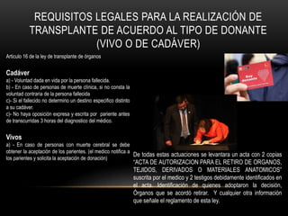 REQUISITOS LEGALES PARA LA REALIZACIÓN DE 
TRANSPLANTE DE ACUERDO AL TIPO DE DONANTE 
(VIVO O DE CADÁVER) 
Articulo 16 de la ley de transplante de órganos 
Cadáver 
a) - Voluntad dada en vida por la persona fallecida. 
b) - En caso de personas de muerte clínica, si no consta la 
voluntad contraria de la persona fallecida 
c)- Si el fallecido no determino un destino especifico distinto 
a su cadáver. 
c)- No haya oposición expresa y escrita por pariente antes 
de transcurridas 3 horas del diagnostico del médico. 
Vivos 
a) - En caso de personas con muerte cerebral se debe 
obtener la aceptación de los parientes. (el medico notifica a 
los parientes y solicita la aceptación de donación) 
De todas estas actuaciones se levantara un acta con 2 copias 
“ACTA DE AUTORIZACION PARA EL RETIRO DE ORGANOS, 
TEJIDOS, DERIVADOS O MATERIALES ANATOMICOS” 
suscrita por el medico y 2 testigos debidamente identificados en 
el acta. Identificación de quienes adoptaron la decisión, 
Órganos que se acordó retirar. Y cualquier otra información 
que señale el reglamento de esta ley. 
 