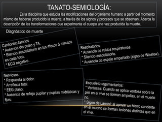 Diagnóstico de muerte 
TANATO-SEMIOLOGÍA: 
Es la disciplina que estudia las modificaciones del organismo humano a partir del momento 
mismo de haberse producido la muerte, a través de los signos y procesos que se observan. Abarca la 
descripción de las transformaciones que experimenta el cuerpo una vez producida la muerte. 
 