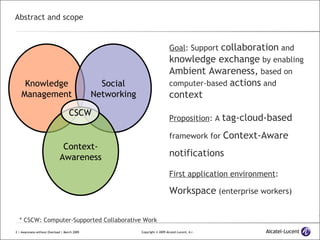 Abstract and scope Goal : Support  collaboration  and  knowledge exchange  by enabling  Ambient Awareness,  based on computer-based  actions  and  context Proposition : A  tag-cloud-based  framework for  Context-Aware notifications First application environment :  Workspace  (enterprise workers) Knowledge Management Social Networking Context- Awareness CSCW * CSCW: Computer-Supported Collaborative Work 