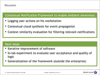 Discussion Contextual Notification Framework to enable Ambient Awareness Logging user actions on his workstation Contextual cloud synthesis for event propagation Context similarity evaluation for filtering relevant notifications Next steps Iterative improvement of software In-lab experiment to evaluate user acceptance and quality of logic Generalization of the framework (outside the enterprise) 
