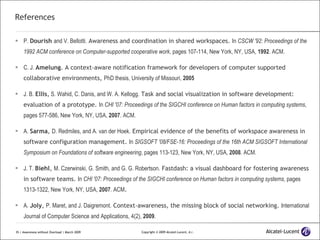 References P.  Dourish   and V. Bellotti.  Awareness and coordination in shared workspaces.  In  CSCW '92: Proceedings of the 1992 ACM conference on Computer-supported cooperative work , pages 107-114, New York, NY, USA,  1992 . ACM. C. J.  Amelung . A context-aware notification framework for developers of computer supported collaborative environments,  PhD thesis, University of Missouri,  2005 J. B.  Ellis ,  S. Wahid, C. Danis, and W. A. Kellogg.  Task and social visualization in software development: evaluation of a prototype.  In  CHI '07: Proceedings of the SIGCHI conference on Human factors in computing systems , pages 577-586, New York, NY, USA,  2007 . ACM. A.  Sarma ,  D. Redmiles, and A. van der Hoek.  Empirical evidence of the benefits of workspace awareness in software configuration management.  In  SIGSOFT '08/FSE-16: Proceedings of the 16th ACM SIGSOFT International Symposium on Foundations of software engineering , pages 113-123, New York, NY, USA,  2008 . ACM. J. T.  Biehl ,  M. Czerwinski, G. Smith, and G. G. Robertson.  Fastdash: a visual dashboard for fostering awareness in software teams.  In  CHI '07: Proceedings of the SIGCHI conference on Human factors in computing systems , pages 1313-1322, New York, NY, USA,  2007 . ACM . A.  Joly ,  P. Maret, and J. Daigremont.  Context-awareness, the missing block of social networking.  International Journal of Computer Science and Applications, 4(2),  2009 . 