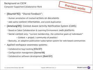 Background on CSCW Computer-Supported Collaborative Work [Dourish'92] : “ Shared Feedback ”: Human annotation of tracked  actions on documents Add useful  context information , and avoid duplication [Amelung'05] : Context-Aware Activity Notification System (CANS): Based on Sakai Collaboration & Learning Environment ( web platform ) Social context  only: “ current membership, the collective goals of individuals ” Context = project / community of practice ! Basically, an adaptive publication/subscription system for web-based communities Applied workspace awareness systems: Collaborative bug tracking  [Ellis'07] Configuration management  [Sarma'08] Collaborative software development  [Biehl'07] Previous works 
