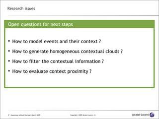 Research issues Open questions for next steps How to model events and their context ? How to generate homogeneous contextual clouds ? How to filter the contextual information ? How to evaluate context proximity ? 
