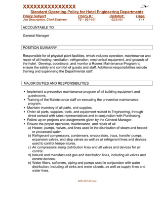 XXXXXXXXXXXXXXX
     Standard Operating Policy for Hotel Engineering Departments
Policy Subject                       Policy # :            Updated:           Page:
Job Description, Chief Engineer      TS – 001-101            02/21/01          1/1

ACCOUNTABLE TO

General Manager


POSITION SUMMARY

Responsible for of physical plant facilities, which includes operation, maintenance and
repair of all heating, ventilation, refrigeration, mechanical equipment, and grounds of
the hotel. Develop, coordinate, and monitor a Rooms Maintenance Program to
ensure the safety and comfort of guests and staff. Additional responsibilities include
training and supervising the Departmental staff.


MAJOR DUTIES AND RESPONSIBILITIES

• Implement a preventive maintenance program of all building equipment and
   guestrooms.
• Training of the Maintenance staff on executing the preventive maintenance
   program.
• Maintain inventory of all parts, and supplies.
• Order all parts, supplies, tools, and equipment related to Engineering, through
   direct contact with sales representatives and in conjunction with Purchasing.
• Follow up on projects and assignments given by the General Manager.
• Ensure the proper operation, maintenance, and repair of all:
   a) Heater, pumps, valves, and lines used in the distribution of steam and heated
      or processed water.
   b) Refrigerant compressors, condensers, evaporators, traps, transfer pumps,
      expansion valves, and stop valves as well as all refrigerant lines and devices
      used to control temperatures.
   c) Air compressors along distribution lines and all valves and devices for air
      control.
   d) Natural and manufactured gas and distribution lines, including all valves and
      control devices.
   e) Water filters, softeners, piping and pumps used in conjunction with water
      distribution, including all sinks and water closets, as well as supply lines and
      water lines.


                                     SOP-001-001test
 