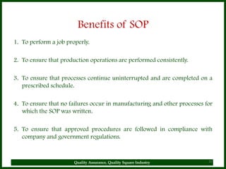 Benefits of SOP
1. To perform a job properly.

2. To ensure that production operations are performed consistently.

3. To ensure that processes continue uninterrupted and are completed on a
   prescribed schedule.

4. To ensure that no failures occur in manufacturing and other processes for
   which the SOP was written.

5. To ensure that approved procedures are followed in compliance with
   company and government regulations.



                       Quality Assurance, Quality Square Industry         10
 