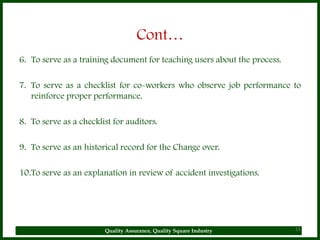 Cont…
6. To serve as a training document for teaching users about the process.

7. To serve as a checklist for co-workers who observe job performance to
   reinforce proper performance.

8. To serve as a checklist for auditors.

9. To serve as an historical record for the Change over.

10.To serve as an explanation in review of accident investigations.




                        Quality Assurance, Quality Square Industry         11
 