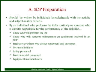 A. SOP Preparation
• Should be written by individuals knowledgeable with the activity
  and subject-matter experts.
• By an individual who performs the tasks routinely or someone who
  is directly responsible for the performance of the task like…
   Those who will perform the job
   Those who will perform maintenance on equipment involved in an
    SOP
   Engineers or others who design equipment and processes
   Technical initiator
   Safety personnel
   Environmental personnel
   Equipment manufacturers


                    Quality Assurance, Quality Square Industry   13
 