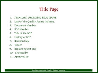 Title Page
1.    STANDARD OPERATING PROCEDURE
2.    Logo of the Quality Square Industry.
3.    Document Number
4.    SOP Number
5.    Title of the SOP
6.    History of SOP
7.    Revision Date
8.    Writer
9.    Replace page if any
10.    Checked by
11.   Approved by



                     Quality Assurance, Quality Square Industry   16
 