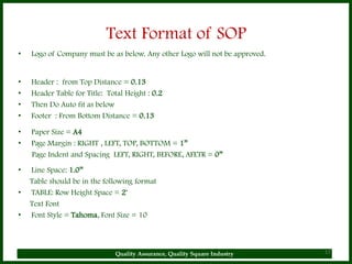 Text Format of SOP
•   Logo of Company must be as below. Any other Logo will not be approved.


•   Header : from Top Distance = 0.13
•   Header Table for Title: Total Height : 0.2
•   Then Do Auto fit as below
•   Footer : From Bottom Distance = 0.13

•   Paper Size = A4
•   Page Margin : RIGHT , LEFT, TOP, BOTTOM = 1”
    Page Indent and Spacing LEFT, RIGHT, BEFORE, AFETR = 0”
•   Line Space: 1.0”
    Table should be in the following format
•   TABLE: Row Height Space = 2'
    Text Font
•   Font Style = Tahoma, Font Size = 10



                              Quality Assurance, Quality Square Industry     17
 