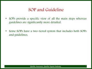 SOP and Guideline
• SOPs provide a specific view of all the main steps whereas
  guidelines are significantly more detailed.

• Some SOPs have a two-tiered system that includes both SOPs
  and guidelines.




                  Quality Assurance, Quality Square Industry   20
 