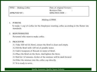 TITLE : Making Coffee                          Date of original Version :
                                               Revision Date             :
APPROVED BY :                                  EFFECTIVE DATE :


                                     Making COFFEE
1. PURPOSE
   To make 1 cup of Coffee for the Employees wanting coffee according to the Hester site
   standards.

2. RESPONSIBILITIES
   Personnel who want to make coffee.

3. PROCEDURE
   3.1 Take 500 ml S.S. Bowl, ensure the Bowl is clean and empty.
   3.2 Fill the Bowl with 100 ml of potable water.
   3.3 Add 2 teaspoon of Nescafe in water of Bowl.
   3.4 Place the Bowl on the Stove. And lighten the Stove.
   3.5 Boil for 10 minutes. (Color of the mixture will be dark brown)
   3.6 Filter the mixture into the coffee cup directly.
   3.7 It is ready to serve.

                         Quality Assurance, Quality Square Industry                        21
 