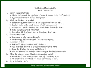 Guideline : Making Coffee
                                      Date : 0 1/26/07
1. Ensure Stove is working
   a. Check the knob of the regulator of stove, it should be in “on” position.
   b. Lighter or match box should be in place.
2. Wash out S.S. Bowl if needed
   a. Dishwashing soap is located in the cupboard under the sink.
   b. Use hot water and a small mount of dishwashing soap.
   c. Brush with a small brush located on the hook under the sink.
   d. Rinse thoroughly with hot water.
   e. Instead of S.S. Bowl one can use Aluminum Bowl too.
3. Taken out Nescafe
   a. Use spoon to take out the Nescafe.
   b. After taking out Nescafe close the container tightly.
4. Making of coffee
   a. Take sufficient amount of water in Bowl.
   b. Add sufficient amount of Nescafe to the water of Bowl.
   c. Place the Bowl on the stove and lighten it.
   d. Boil the mixture for enough till mixture get dark brown in color.
5. Filter the mixture using filter into the another vessel.
   a. Filters are located in the drawer directly under the stove.
   b. After filtration, keep the filter aside for washing in sink.
6. Serve Coffee in HOT .
                            Quality Assurance, Quality Square Industry           22
 