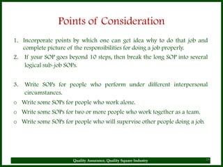 Points of Consideration
1. Incorporate points by which one can get idea why to do that job and
   complete picture of the responsibilities for doing a job properly.
2. If your SOP goes beyond 10 steps, then break the long SOP into several
    logical sub-job SOPs.


3.   Write SOPs for people who perform under different interpersonal
     circumstances.
o Write some SOPs for people who work alone.
o Write some SOPs for two or more people who work together as a team.
o Write some SOPs for people who will supervise other people doing a job.




                      Quality Assurance, Quality Square Industry            24
 