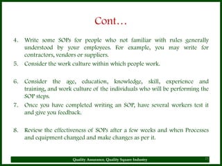 Cont…
4.   Write some SOPs for people who not familiar with rules generally
     understood by your employees. For example, you may write for
     contractors, vendors or suppliers.
5.   Consider the work culture within which people work.

6.   Consider the age, education, knowledge, skill, experience and
     training, and work culture of the individuals who will be performing the
     SOP steps.
7.   Once you have completed writing an SOP, have several workers test it
     and give you feedback.

8.   Review the effectiveness of SOPs after a few weeks and when Processes
     and equipment changed and make changes as per it.


                       Quality Assurance, Quality Square Industry          25
 