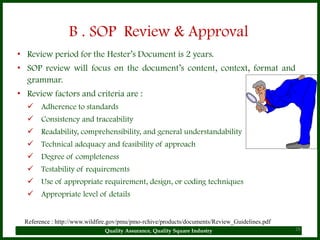 B . SOP Review & Approval
• Review period for the Hester’s Document is 2 years.
• SOP review will focus on the document’s content, context, format and
  grammar.
• Review factors and criteria are :
   Adherence to standards
   Consistency and traceability
   Readability, comprehensibility, and general understandability
   Technical adequacy and feasibility of approach
   Degree of completeness
   Testability of requirements
   Use of appropriate requirement, design, or coding techniques
   Appropriate level of details


  Reference : http://www.wildfire.gov/pmu/pmo-rchive/products/documents/Review_Guidelines.pdf
                               Quality Assurance, Quality Square Industry                       26
 