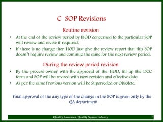 C SOP Revisions
                              Routine revision
• At the end of the review period by HOD concerned to the particular SOP
  will review and revise if required.
• If there is no change then HOD just give the review report that this SOP
  doesn’t require review and continue the same for the next review period.

                 During the review period revision
• By the process owner with the approval of the HOD, fill up the DCC
  form and SOP will be revised with new revision and effective date.
• As per the same Previous version will be Superseded or Obsolete.

 Final approval of the any type of the change in the SOP is given only by the
                                QA department.


                       Quality Assurance, Quality Square Industry           29
 