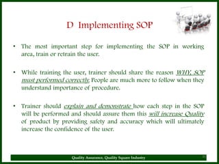 D Implementing SOP

• The most important step for implementing the SOP in working
  area, train or retrain the user.

• While training the user, trainer should share the reason WHY, SOP
  must performed correctly. People are much more to follow when they
  understand importance of procedure.

• Trainer should explain and demonstrate how each step in the SOP
  will be performed and should assure them this will increase Quality
  of product by providing safety and accuracy which will ultimately
  increase the confidence of the user.



                     Quality Assurance, Quality Square Industry     30
 